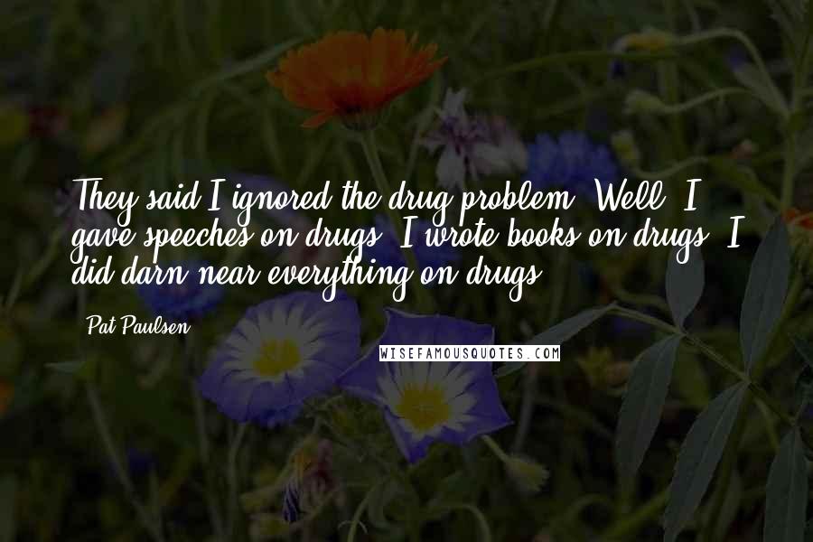 Pat Paulsen Quotes: They said I ignored the drug problem. Well, I gave speeches on drugs, I wrote books on drugs. I did darn near everything on drugs!