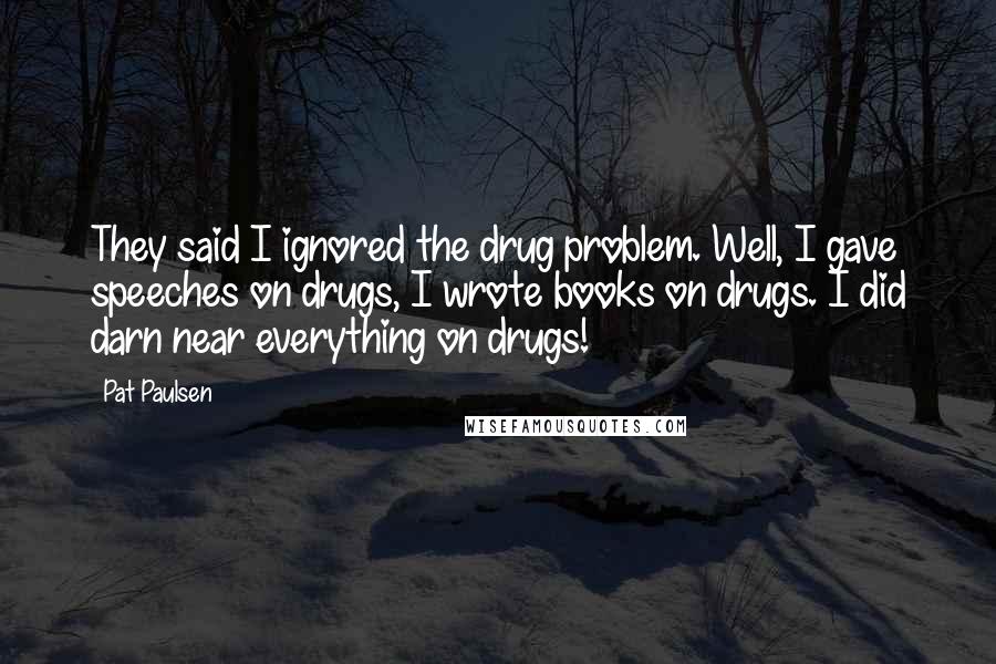 Pat Paulsen Quotes: They said I ignored the drug problem. Well, I gave speeches on drugs, I wrote books on drugs. I did darn near everything on drugs!