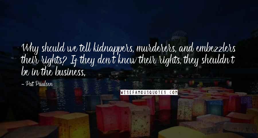 Pat Paulsen Quotes: Why should we tell kidnappers, murderers, and embezzlers their rights? If they don't know their rights, they shouldn't be in the business.