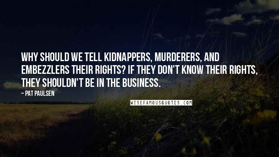 Pat Paulsen Quotes: Why should we tell kidnappers, murderers, and embezzlers their rights? If they don't know their rights, they shouldn't be in the business.