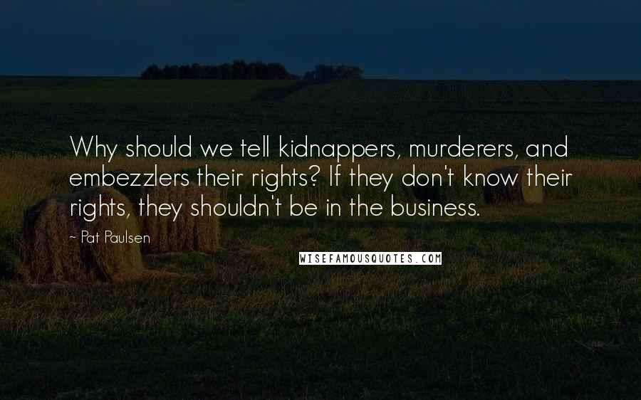 Pat Paulsen Quotes: Why should we tell kidnappers, murderers, and embezzlers their rights? If they don't know their rights, they shouldn't be in the business.