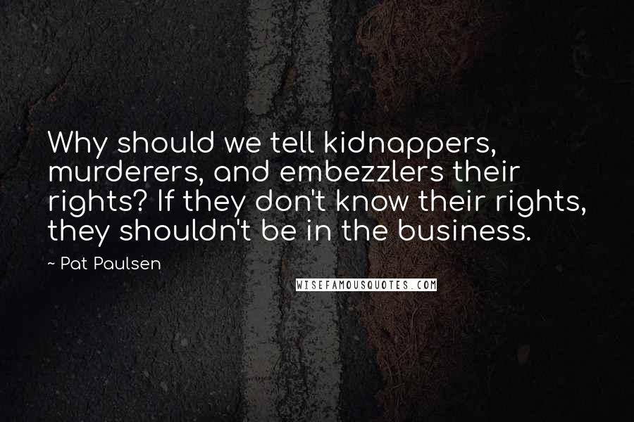 Pat Paulsen Quotes: Why should we tell kidnappers, murderers, and embezzlers their rights? If they don't know their rights, they shouldn't be in the business.