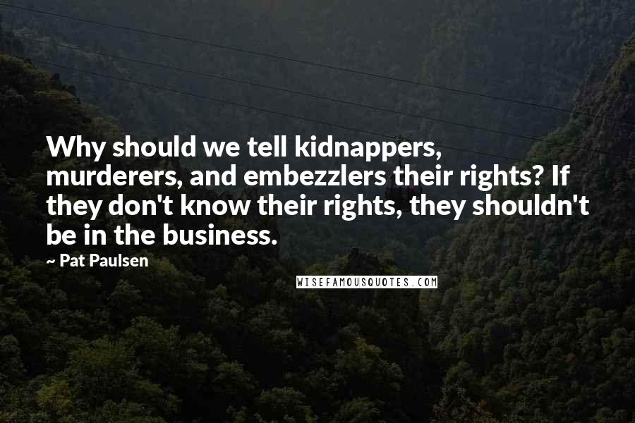 Pat Paulsen Quotes: Why should we tell kidnappers, murderers, and embezzlers their rights? If they don't know their rights, they shouldn't be in the business.