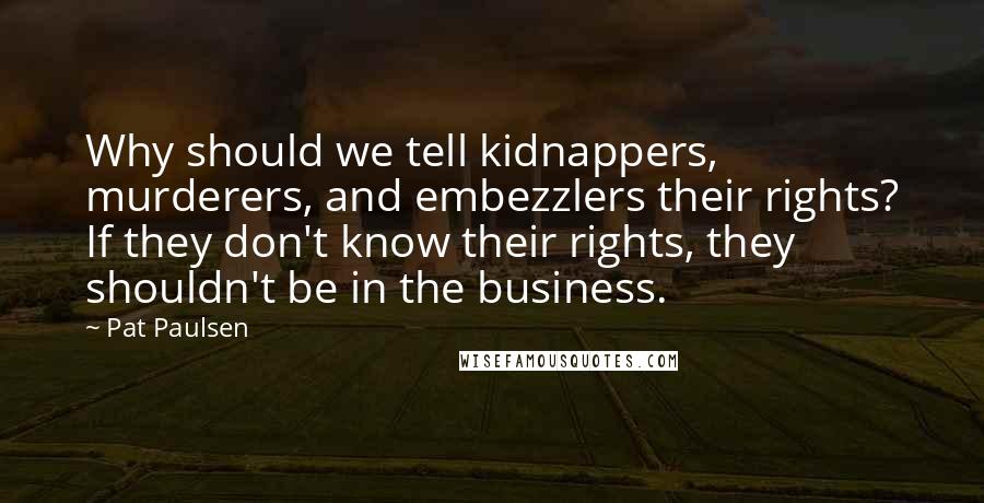 Pat Paulsen Quotes: Why should we tell kidnappers, murderers, and embezzlers their rights? If they don't know their rights, they shouldn't be in the business.