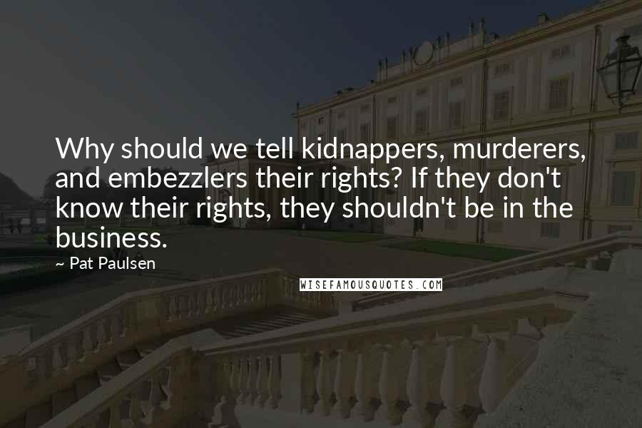 Pat Paulsen Quotes: Why should we tell kidnappers, murderers, and embezzlers their rights? If they don't know their rights, they shouldn't be in the business.