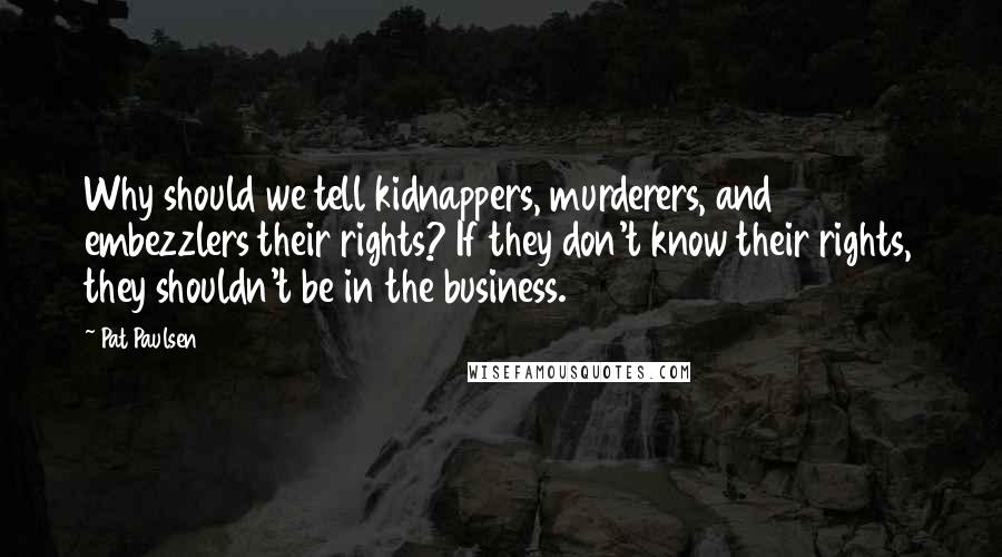 Pat Paulsen Quotes: Why should we tell kidnappers, murderers, and embezzlers their rights? If they don't know their rights, they shouldn't be in the business.