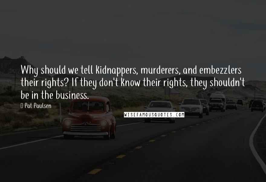 Pat Paulsen Quotes: Why should we tell kidnappers, murderers, and embezzlers their rights? If they don't know their rights, they shouldn't be in the business.