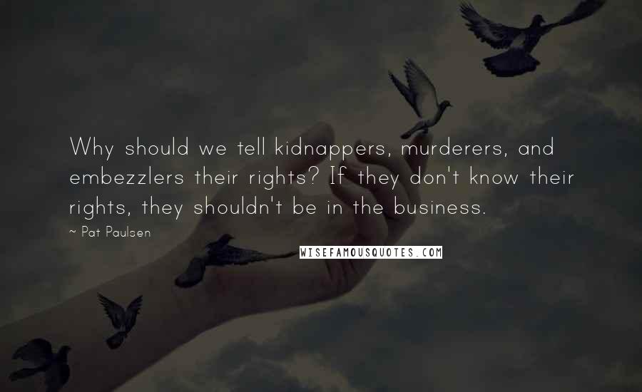 Pat Paulsen Quotes: Why should we tell kidnappers, murderers, and embezzlers their rights? If they don't know their rights, they shouldn't be in the business.