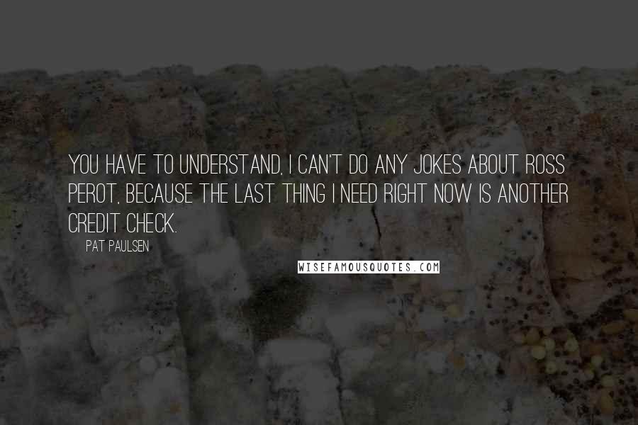 Pat Paulsen Quotes: You have to understand, I can't do any jokes about Ross Perot, because the last thing I need right now is another credit check.