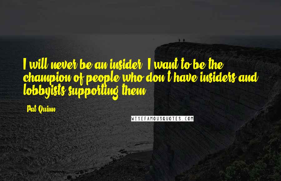 Pat Quinn Quotes: I will never be an insider. I want to be the champion of people who don't have insiders and lobbyists supporting them.