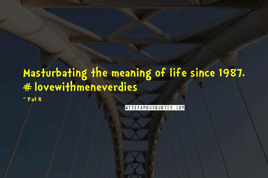 Pat R Quotes: Masturbating the meaning of life since 1987. #lovewithmeneverdies