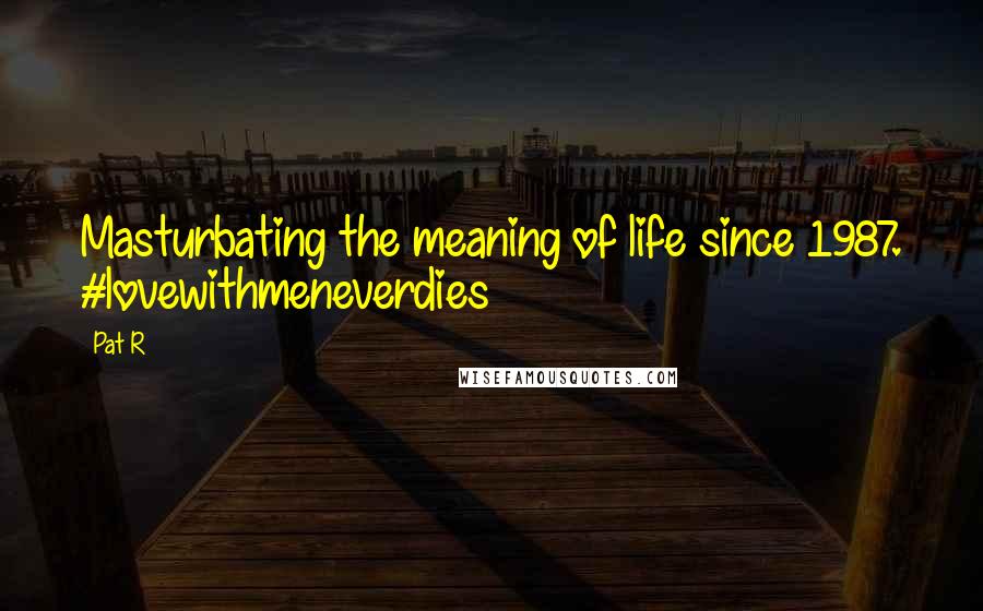 Pat R Quotes: Masturbating the meaning of life since 1987. #lovewithmeneverdies