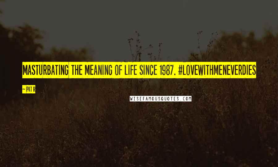 Pat R Quotes: Masturbating the meaning of life since 1987. #lovewithmeneverdies