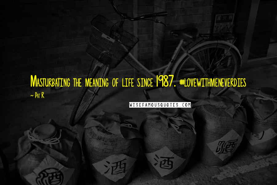 Pat R Quotes: Masturbating the meaning of life since 1987. #lovewithmeneverdies