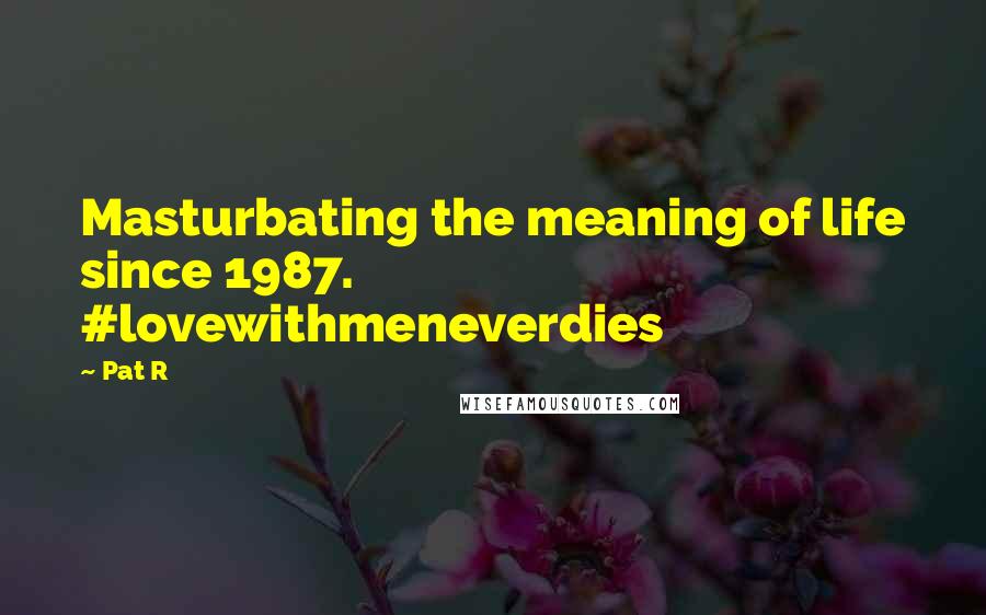 Pat R Quotes: Masturbating the meaning of life since 1987. #lovewithmeneverdies