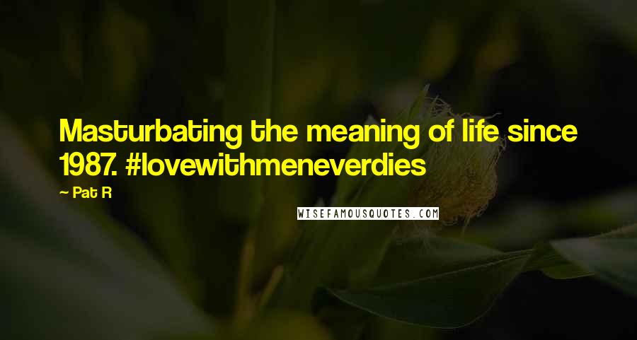 Pat R Quotes: Masturbating the meaning of life since 1987. #lovewithmeneverdies