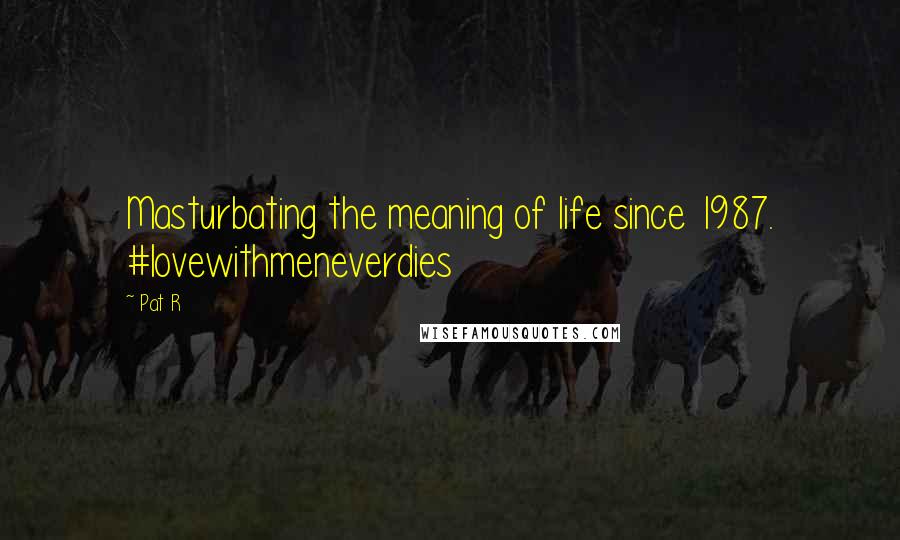 Pat R Quotes: Masturbating the meaning of life since 1987. #lovewithmeneverdies