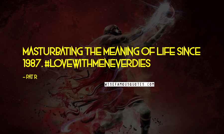 Pat R Quotes: Masturbating the meaning of life since 1987. #lovewithmeneverdies