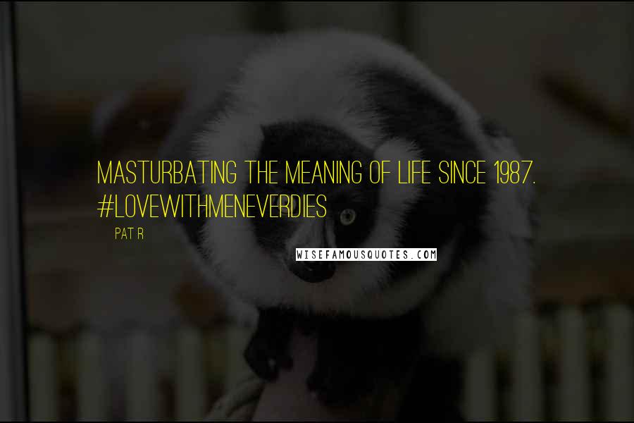 Pat R Quotes: Masturbating the meaning of life since 1987. #lovewithmeneverdies