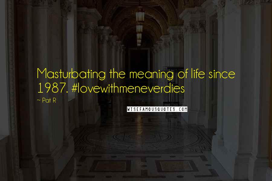 Pat R Quotes: Masturbating the meaning of life since 1987. #lovewithmeneverdies