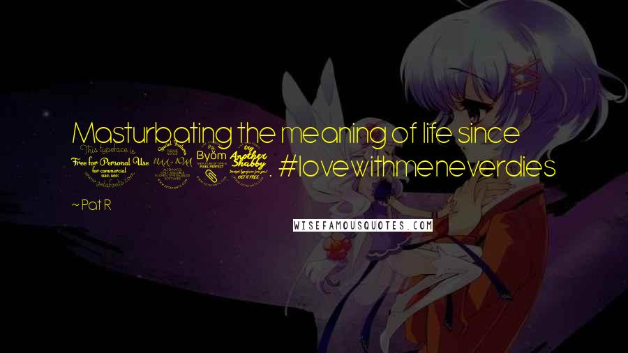 Pat R Quotes: Masturbating the meaning of life since 1987. #lovewithmeneverdies