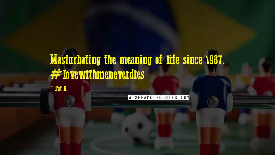 Pat R Quotes: Masturbating the meaning of life since 1987. #lovewithmeneverdies