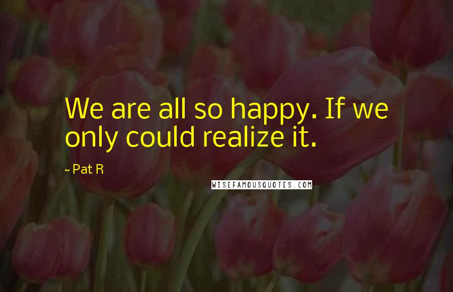Pat R Quotes: We are all so happy. If we only could realize it.