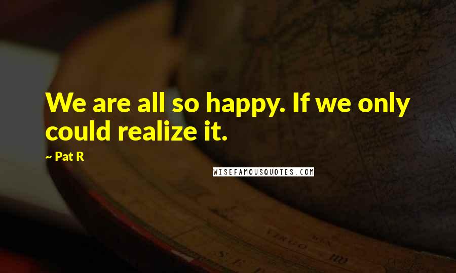 Pat R Quotes: We are all so happy. If we only could realize it.