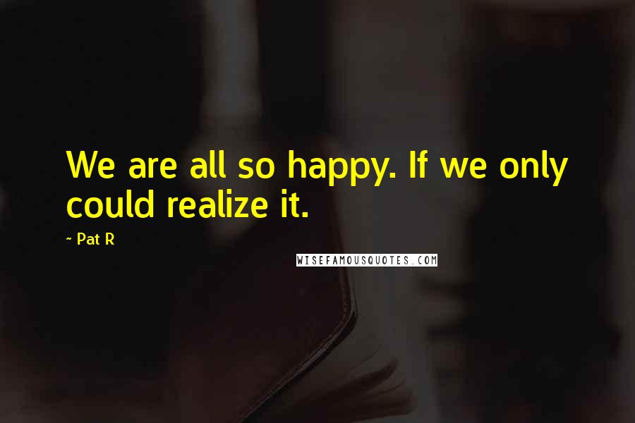 Pat R Quotes: We are all so happy. If we only could realize it.