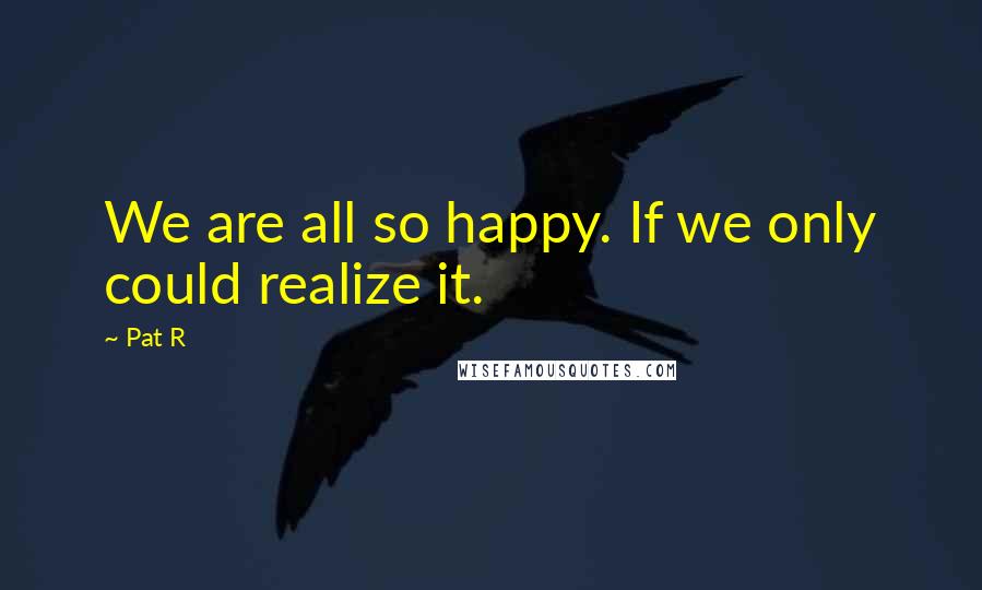 Pat R Quotes: We are all so happy. If we only could realize it.