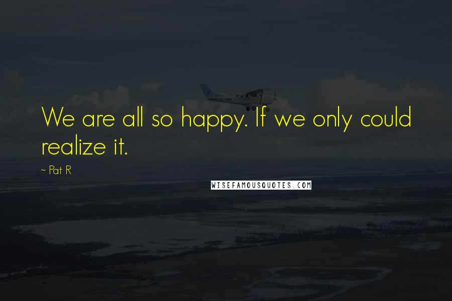 Pat R Quotes: We are all so happy. If we only could realize it.