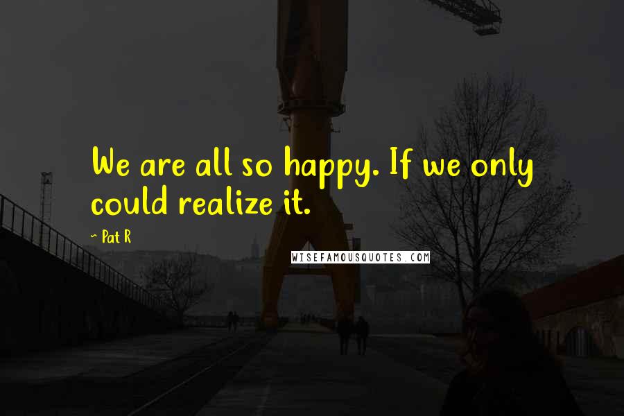 Pat R Quotes: We are all so happy. If we only could realize it.