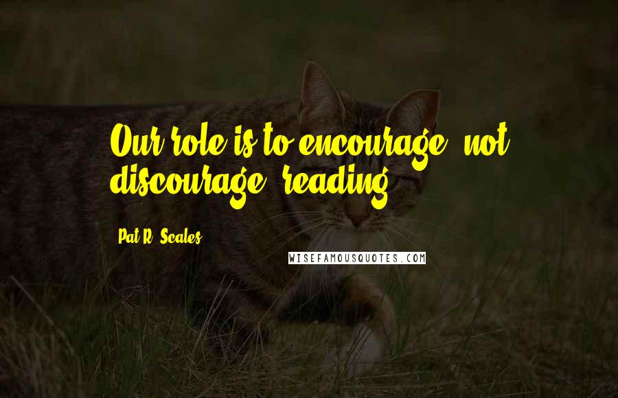 Pat R. Scales Quotes: Our role is to encourage, not discourage, reading.