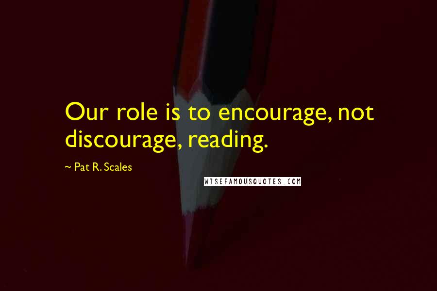 Pat R. Scales Quotes: Our role is to encourage, not discourage, reading.