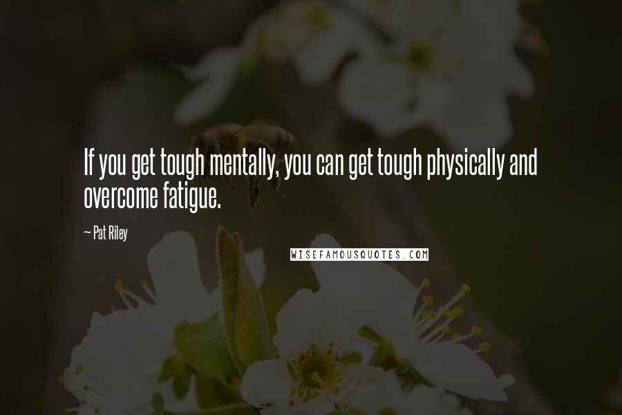 Pat Riley Quotes: If you get tough mentally, you can get tough physically and overcome fatigue.