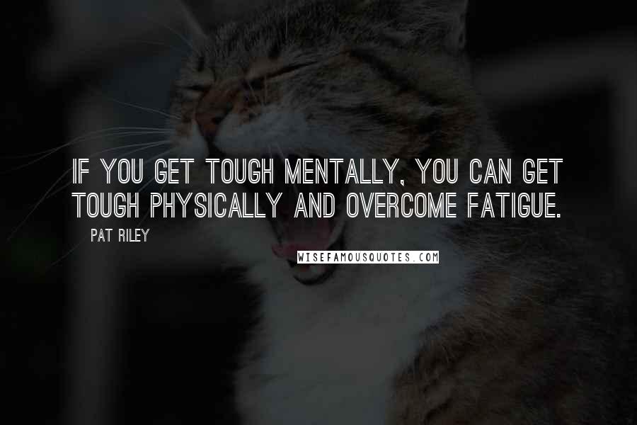 Pat Riley Quotes: If you get tough mentally, you can get tough physically and overcome fatigue.