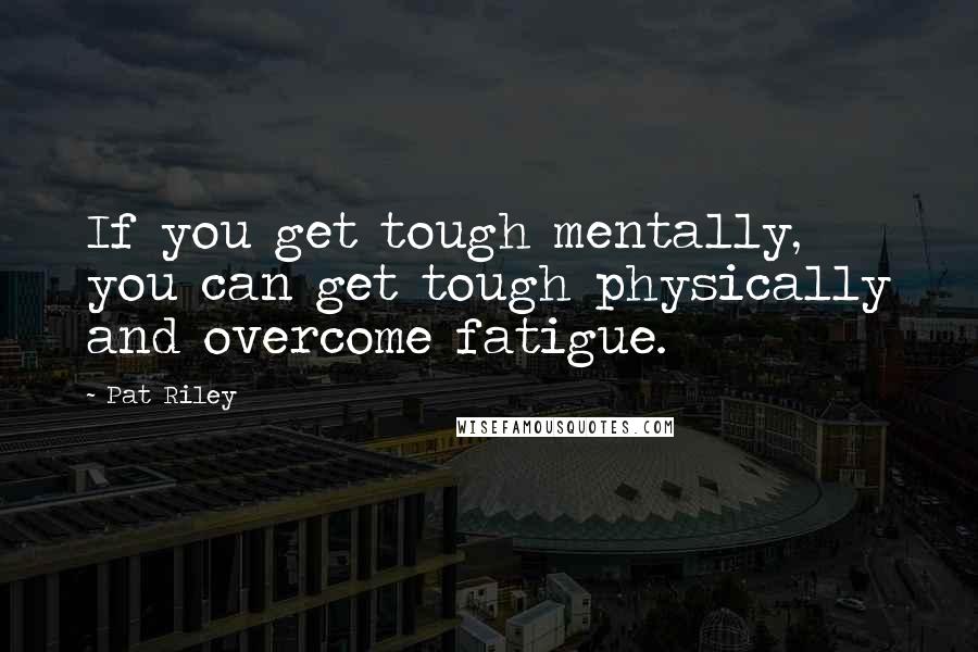 Pat Riley Quotes: If you get tough mentally, you can get tough physically and overcome fatigue.