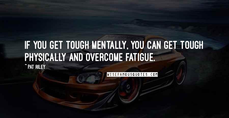 Pat Riley Quotes: If you get tough mentally, you can get tough physically and overcome fatigue.