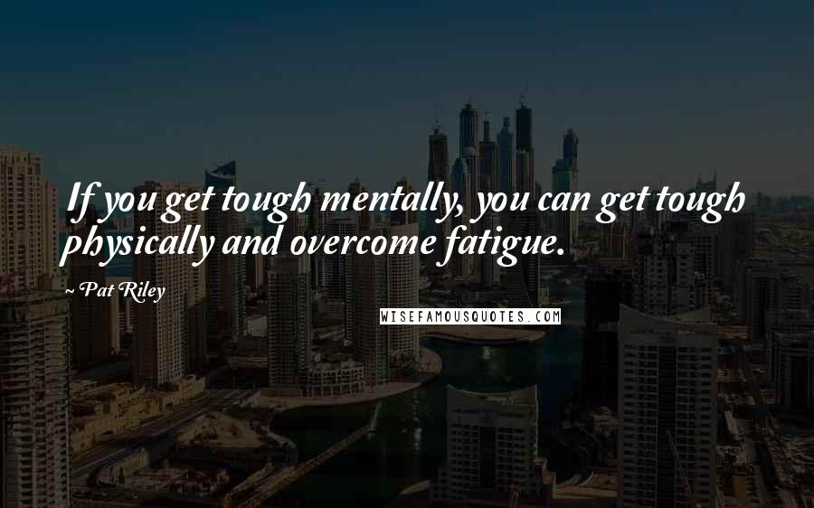 Pat Riley Quotes: If you get tough mentally, you can get tough physically and overcome fatigue.