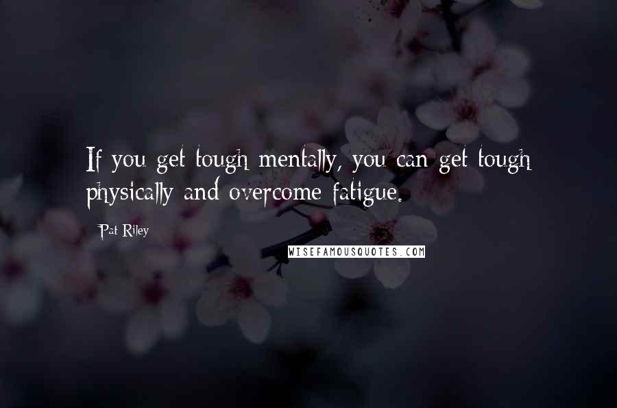 Pat Riley Quotes: If you get tough mentally, you can get tough physically and overcome fatigue.