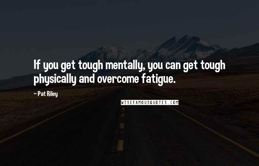 Pat Riley Quotes: If you get tough mentally, you can get tough physically and overcome fatigue.