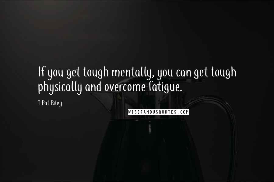 Pat Riley Quotes: If you get tough mentally, you can get tough physically and overcome fatigue.
