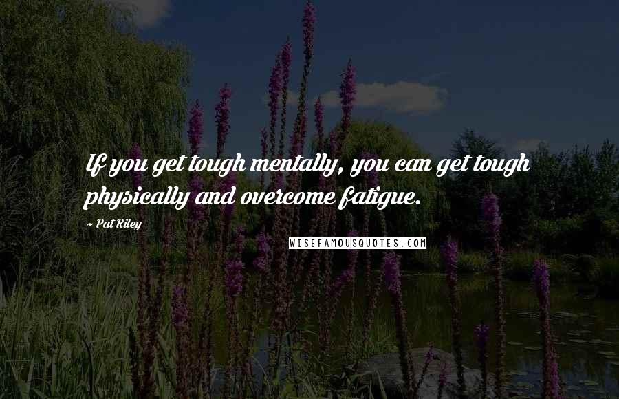 Pat Riley Quotes: If you get tough mentally, you can get tough physically and overcome fatigue.