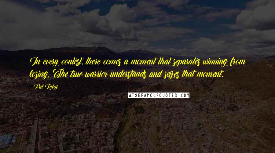 Pat Riley Quotes: In every contest, there comes a moment that separates winning from losing. The true warrior understands and seizes that moment.