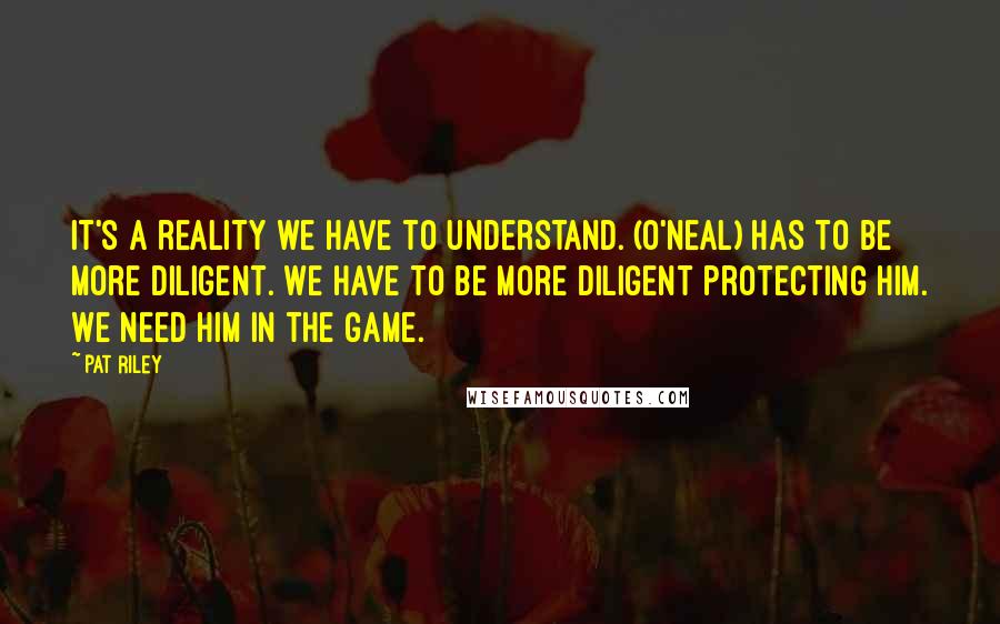 Pat Riley Quotes: It's a reality we have to understand. (O'Neal) has to be more diligent. We have to be more diligent protecting him. We need him in the game.