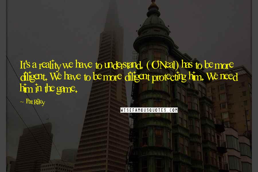 Pat Riley Quotes: It's a reality we have to understand. (O'Neal) has to be more diligent. We have to be more diligent protecting him. We need him in the game.