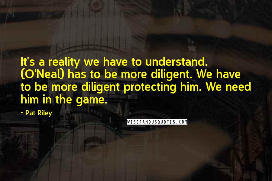 Pat Riley Quotes: It's a reality we have to understand. (O'Neal) has to be more diligent. We have to be more diligent protecting him. We need him in the game.