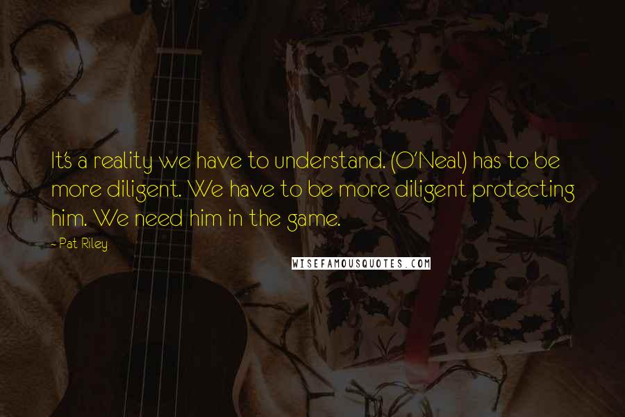 Pat Riley Quotes: It's a reality we have to understand. (O'Neal) has to be more diligent. We have to be more diligent protecting him. We need him in the game.