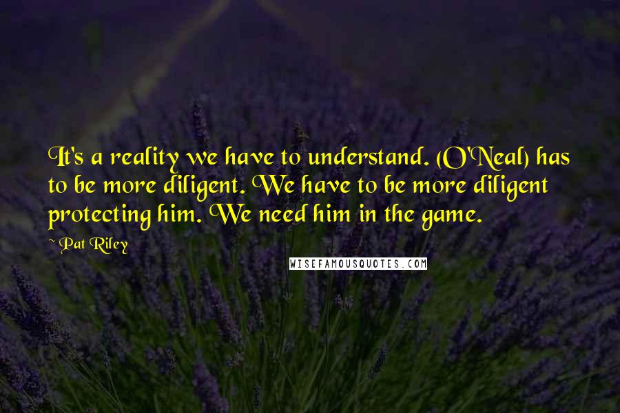 Pat Riley Quotes: It's a reality we have to understand. (O'Neal) has to be more diligent. We have to be more diligent protecting him. We need him in the game.