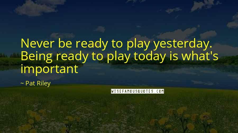 Pat Riley Quotes: Never be ready to play yesterday. Being ready to play today is what's important